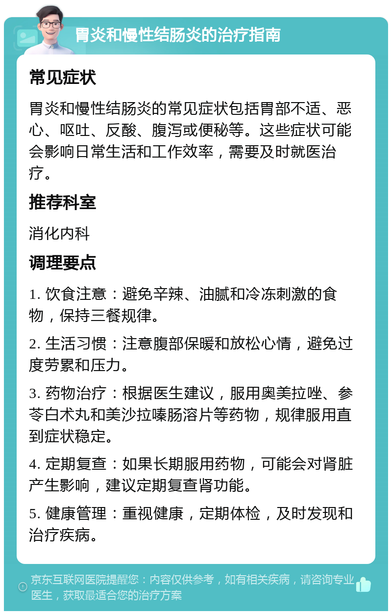 胃炎和慢性结肠炎的治疗指南 常见症状 胃炎和慢性结肠炎的常见症状包括胃部不适、恶心、呕吐、反酸、腹泻或便秘等。这些症状可能会影响日常生活和工作效率，需要及时就医治疗。 推荐科室 消化内科 调理要点 1. 饮食注意：避免辛辣、油腻和冷冻刺激的食物，保持三餐规律。 2. 生活习惯：注意腹部保暖和放松心情，避免过度劳累和压力。 3. 药物治疗：根据医生建议，服用奥美拉唑、参苓白术丸和美沙拉嗪肠溶片等药物，规律服用直到症状稳定。 4. 定期复查：如果长期服用药物，可能会对肾脏产生影响，建议定期复查肾功能。 5. 健康管理：重视健康，定期体检，及时发现和治疗疾病。