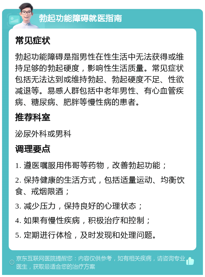 勃起功能障碍就医指南 常见症状 勃起功能障碍是指男性在性生活中无法获得或维持足够的勃起硬度，影响性生活质量。常见症状包括无法达到或维持勃起、勃起硬度不足、性欲减退等。易感人群包括中老年男性、有心血管疾病、糖尿病、肥胖等慢性病的患者。 推荐科室 泌尿外科或男科 调理要点 1. 遵医嘱服用伟哥等药物，改善勃起功能； 2. 保持健康的生活方式，包括适量运动、均衡饮食、戒烟限酒； 3. 减少压力，保持良好的心理状态； 4. 如果有慢性疾病，积极治疗和控制； 5. 定期进行体检，及时发现和处理问题。