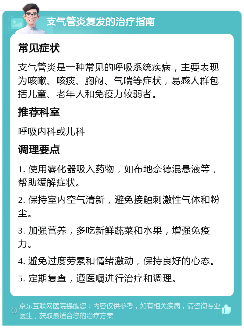 支气管炎复发的治疗指南 常见症状 支气管炎是一种常见的呼吸系统疾病，主要表现为咳嗽、咳痰、胸闷、气喘等症状，易感人群包括儿童、老年人和免疫力较弱者。 推荐科室 呼吸内科或儿科 调理要点 1. 使用雾化器吸入药物，如布地奈德混悬液等，帮助缓解症状。 2. 保持室内空气清新，避免接触刺激性气体和粉尘。 3. 加强营养，多吃新鲜蔬菜和水果，增强免疫力。 4. 避免过度劳累和情绪激动，保持良好的心态。 5. 定期复查，遵医嘱进行治疗和调理。