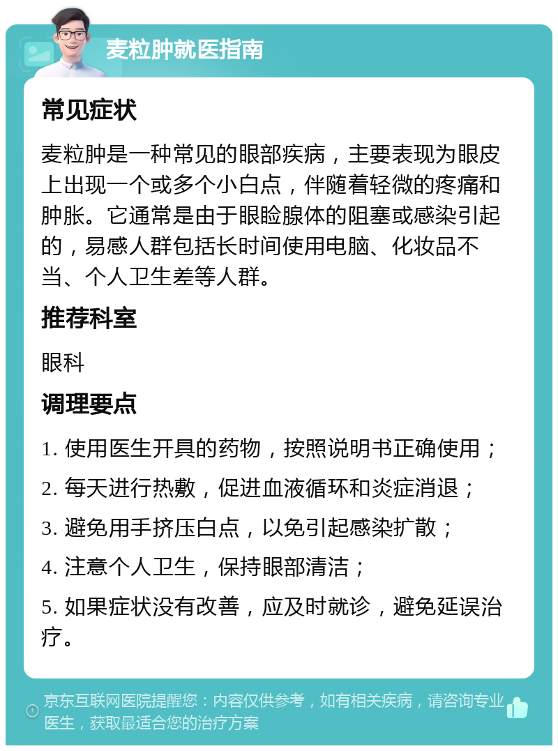 麦粒肿就医指南 常见症状 麦粒肿是一种常见的眼部疾病，主要表现为眼皮上出现一个或多个小白点，伴随着轻微的疼痛和肿胀。它通常是由于眼睑腺体的阻塞或感染引起的，易感人群包括长时间使用电脑、化妆品不当、个人卫生差等人群。 推荐科室 眼科 调理要点 1. 使用医生开具的药物，按照说明书正确使用； 2. 每天进行热敷，促进血液循环和炎症消退； 3. 避免用手挤压白点，以免引起感染扩散； 4. 注意个人卫生，保持眼部清洁； 5. 如果症状没有改善，应及时就诊，避免延误治疗。