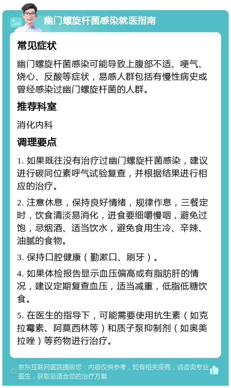 幽门螺旋杆菌感染就医指南 常见症状 幽门螺旋杆菌感染可能导致上腹部不适、哽气、烧心、反酸等症状，易感人群包括有慢性病史或曾经感染过幽门螺旋杆菌的人群。 推荐科室 消化内科 调理要点 1. 如果既往没有治疗过幽门螺旋杆菌感染，建议进行碳同位素呼气试验复查，并根据结果进行相应的治疗。 2. 注意休息，保持良好情绪，规律作息，三餐定时，饮食清淡易消化，进食要细嚼慢咽，避免过饱，忌烟酒、适当饮水，避免食用生冷、辛辣、油腻的食物。 3. 保持口腔健康（勤漱口、刷牙）。 4. 如果体检报告显示血压偏高或有脂肪肝的情况，建议定期复查血压，适当减重，低脂低糖饮食。 5. 在医生的指导下，可能需要使用抗生素（如克拉霉素、阿莫西林等）和质子泵抑制剂（如奥美拉唑）等药物进行治疗。