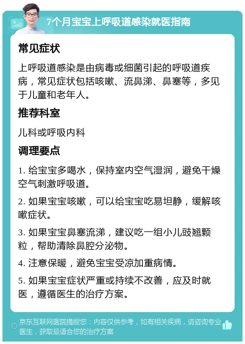 7个月宝宝上呼吸道感染就医指南 常见症状 上呼吸道感染是由病毒或细菌引起的呼吸道疾病，常见症状包括咳嗽、流鼻涕、鼻塞等，多见于儿童和老年人。 推荐科室 儿科或呼吸内科 调理要点 1. 给宝宝多喝水，保持室内空气湿润，避免干燥空气刺激呼吸道。 2. 如果宝宝咳嗽，可以给宝宝吃易坦静，缓解咳嗽症状。 3. 如果宝宝鼻塞流涕，建议吃一组小儿豉翘颗粒，帮助清除鼻腔分泌物。 4. 注意保暖，避免宝宝受凉加重病情。 5. 如果宝宝症状严重或持续不改善，应及时就医，遵循医生的治疗方案。