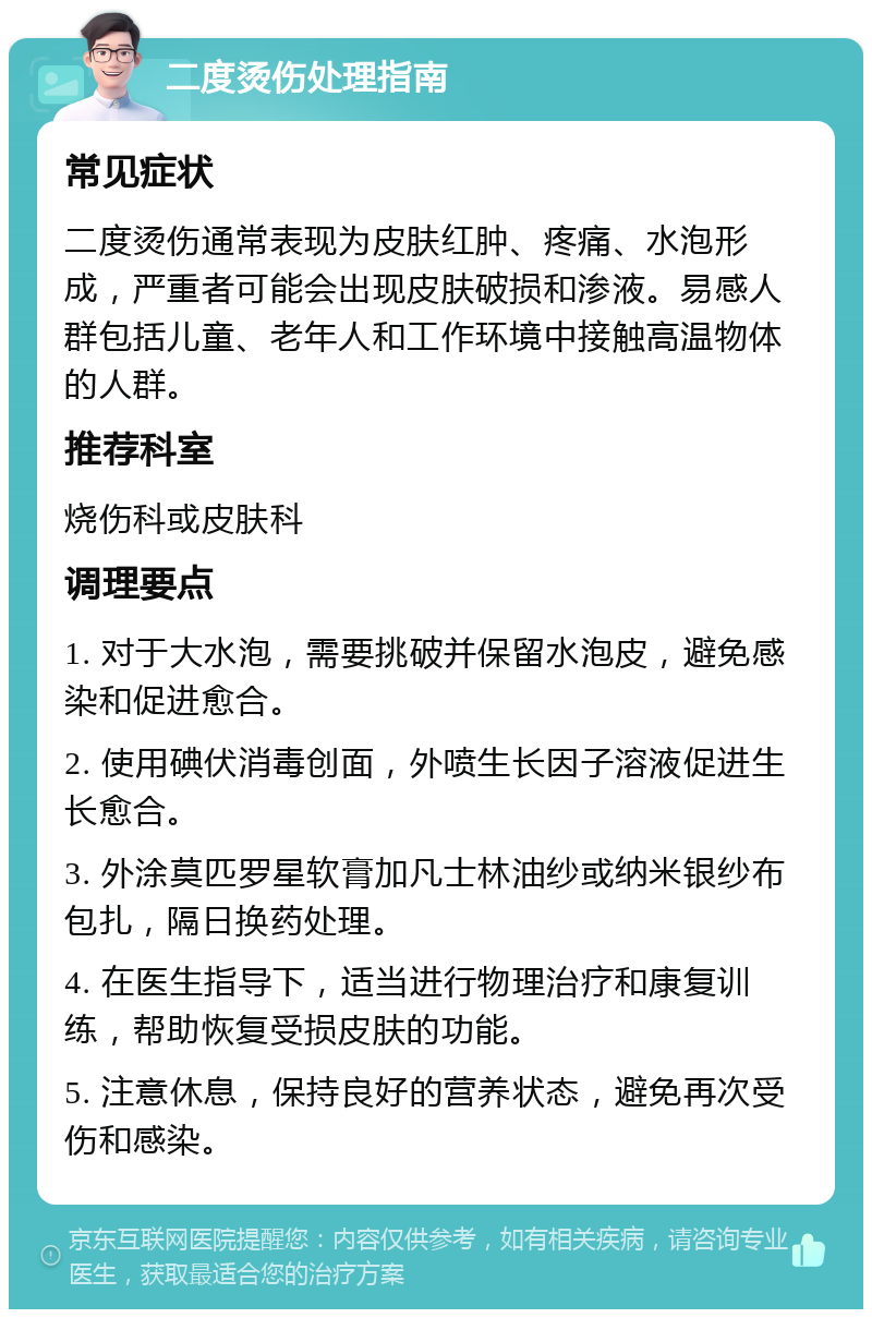 二度烫伤处理指南 常见症状 二度烫伤通常表现为皮肤红肿、疼痛、水泡形成，严重者可能会出现皮肤破损和渗液。易感人群包括儿童、老年人和工作环境中接触高温物体的人群。 推荐科室 烧伤科或皮肤科 调理要点 1. 对于大水泡，需要挑破并保留水泡皮，避免感染和促进愈合。 2. 使用碘伏消毒创面，外喷生长因子溶液促进生长愈合。 3. 外涂莫匹罗星软膏加凡士林油纱或纳米银纱布包扎，隔日换药处理。 4. 在医生指导下，适当进行物理治疗和康复训练，帮助恢复受损皮肤的功能。 5. 注意休息，保持良好的营养状态，避免再次受伤和感染。