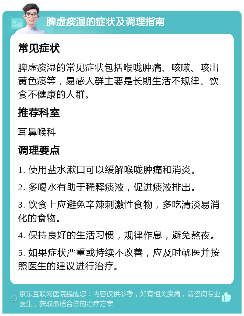 脾虚痰湿的症状及调理指南 常见症状 脾虚痰湿的常见症状包括喉咙肿痛、咳嗽、咳出黄色痰等，易感人群主要是长期生活不规律、饮食不健康的人群。 推荐科室 耳鼻喉科 调理要点 1. 使用盐水漱口可以缓解喉咙肿痛和消炎。 2. 多喝水有助于稀释痰液，促进痰液排出。 3. 饮食上应避免辛辣刺激性食物，多吃清淡易消化的食物。 4. 保持良好的生活习惯，规律作息，避免熬夜。 5. 如果症状严重或持续不改善，应及时就医并按照医生的建议进行治疗。