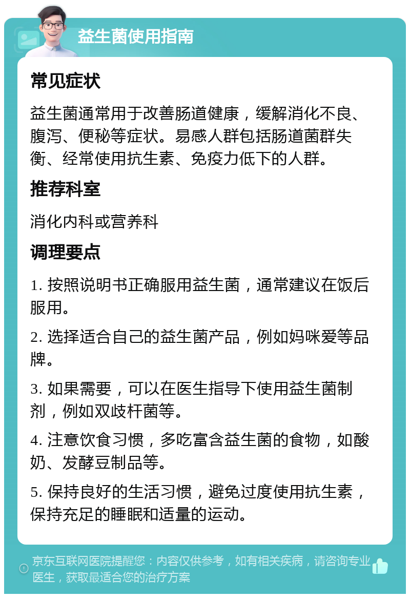 益生菌使用指南 常见症状 益生菌通常用于改善肠道健康，缓解消化不良、腹泻、便秘等症状。易感人群包括肠道菌群失衡、经常使用抗生素、免疫力低下的人群。 推荐科室 消化内科或营养科 调理要点 1. 按照说明书正确服用益生菌，通常建议在饭后服用。 2. 选择适合自己的益生菌产品，例如妈咪爱等品牌。 3. 如果需要，可以在医生指导下使用益生菌制剂，例如双歧杆菌等。 4. 注意饮食习惯，多吃富含益生菌的食物，如酸奶、发酵豆制品等。 5. 保持良好的生活习惯，避免过度使用抗生素，保持充足的睡眠和适量的运动。