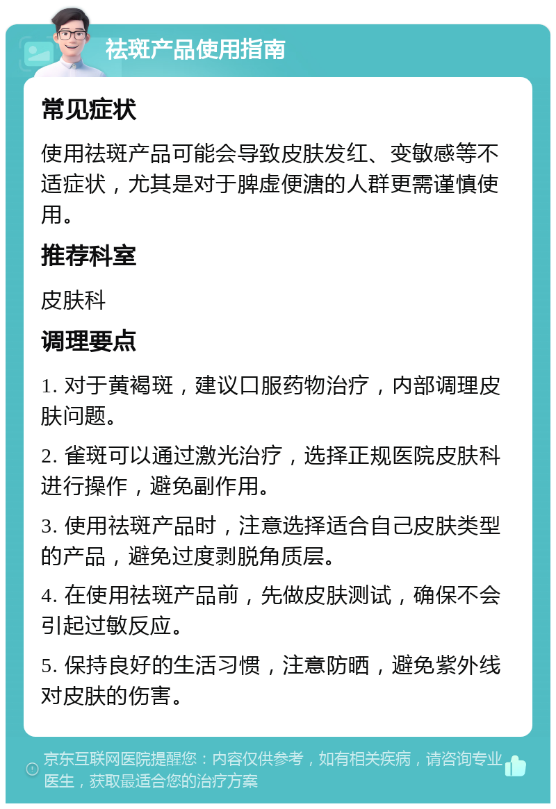 祛斑产品使用指南 常见症状 使用祛斑产品可能会导致皮肤发红、变敏感等不适症状，尤其是对于脾虚便溏的人群更需谨慎使用。 推荐科室 皮肤科 调理要点 1. 对于黄褐斑，建议口服药物治疗，内部调理皮肤问题。 2. 雀斑可以通过激光治疗，选择正规医院皮肤科进行操作，避免副作用。 3. 使用祛斑产品时，注意选择适合自己皮肤类型的产品，避免过度剥脱角质层。 4. 在使用祛斑产品前，先做皮肤测试，确保不会引起过敏反应。 5. 保持良好的生活习惯，注意防晒，避免紫外线对皮肤的伤害。