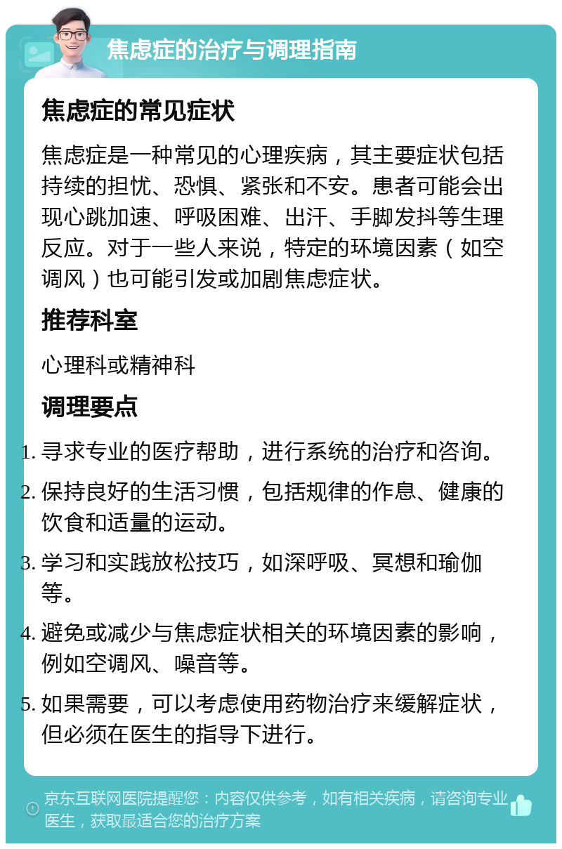 焦虑症的治疗与调理指南 焦虑症的常见症状 焦虑症是一种常见的心理疾病，其主要症状包括持续的担忧、恐惧、紧张和不安。患者可能会出现心跳加速、呼吸困难、出汗、手脚发抖等生理反应。对于一些人来说，特定的环境因素（如空调风）也可能引发或加剧焦虑症状。 推荐科室 心理科或精神科 调理要点 寻求专业的医疗帮助，进行系统的治疗和咨询。 保持良好的生活习惯，包括规律的作息、健康的饮食和适量的运动。 学习和实践放松技巧，如深呼吸、冥想和瑜伽等。 避免或减少与焦虑症状相关的环境因素的影响，例如空调风、噪音等。 如果需要，可以考虑使用药物治疗来缓解症状，但必须在医生的指导下进行。