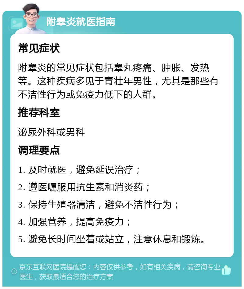 附睾炎就医指南 常见症状 附睾炎的常见症状包括睾丸疼痛、肿胀、发热等。这种疾病多见于青壮年男性，尤其是那些有不洁性行为或免疫力低下的人群。 推荐科室 泌尿外科或男科 调理要点 1. 及时就医，避免延误治疗； 2. 遵医嘱服用抗生素和消炎药； 3. 保持生殖器清洁，避免不洁性行为； 4. 加强营养，提高免疫力； 5. 避免长时间坐着或站立，注意休息和锻炼。