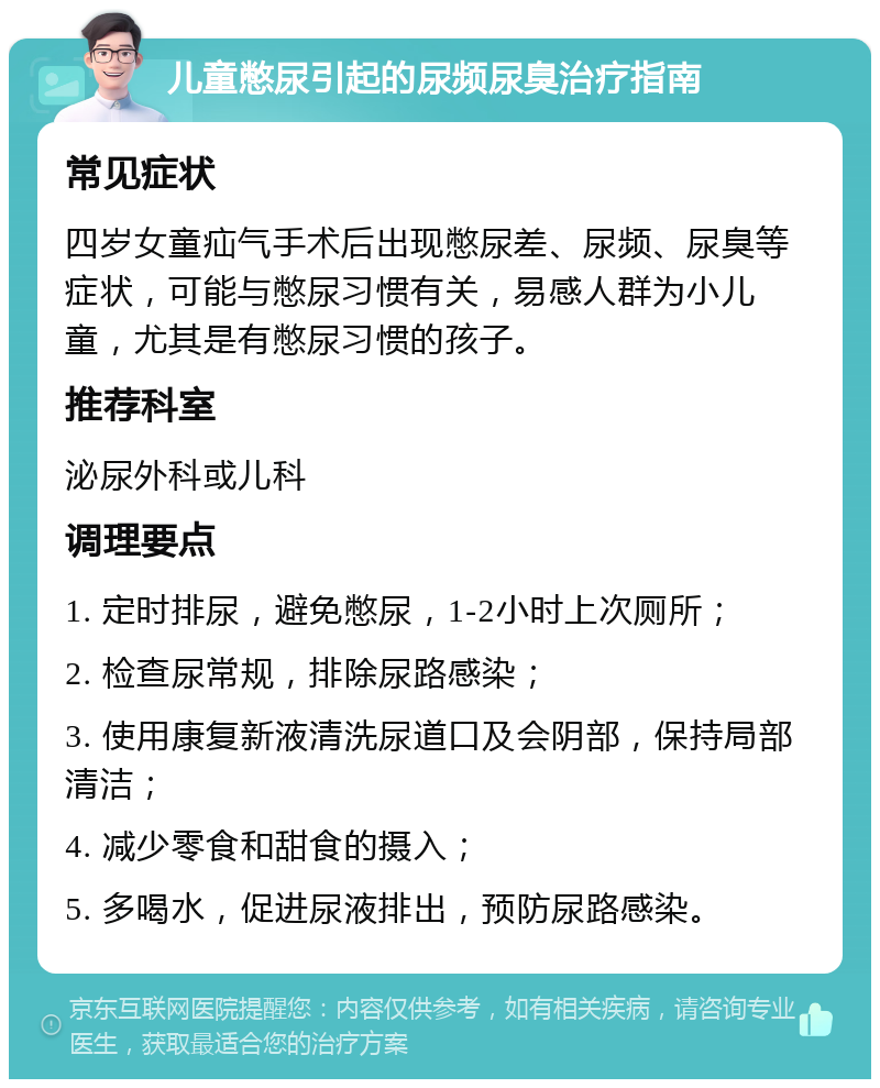 儿童憋尿引起的尿频尿臭治疗指南 常见症状 四岁女童疝气手术后出现憋尿差、尿频、尿臭等症状，可能与憋尿习惯有关，易感人群为小儿童，尤其是有憋尿习惯的孩子。 推荐科室 泌尿外科或儿科 调理要点 1. 定时排尿，避免憋尿，1-2小时上次厕所； 2. 检查尿常规，排除尿路感染； 3. 使用康复新液清洗尿道口及会阴部，保持局部清洁； 4. 减少零食和甜食的摄入； 5. 多喝水，促进尿液排出，预防尿路感染。