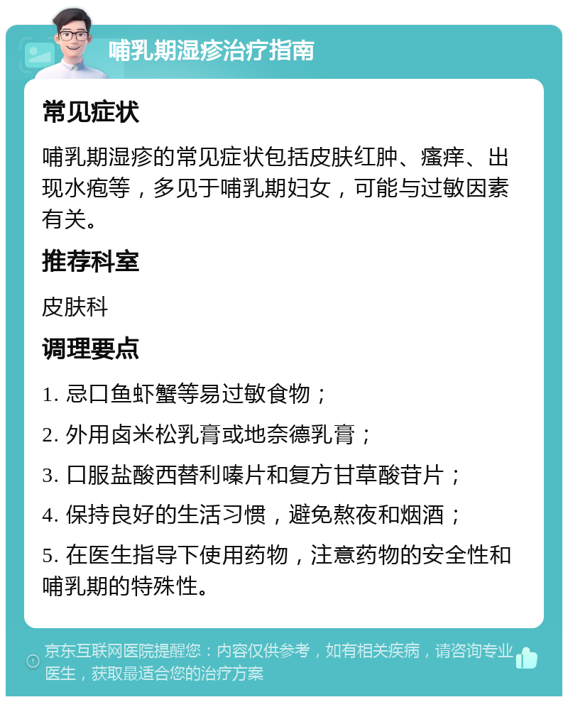 哺乳期湿疹治疗指南 常见症状 哺乳期湿疹的常见症状包括皮肤红肿、瘙痒、出现水疱等，多见于哺乳期妇女，可能与过敏因素有关。 推荐科室 皮肤科 调理要点 1. 忌口鱼虾蟹等易过敏食物； 2. 外用卤米松乳膏或地奈德乳膏； 3. 口服盐酸西替利嗪片和复方甘草酸苷片； 4. 保持良好的生活习惯，避免熬夜和烟酒； 5. 在医生指导下使用药物，注意药物的安全性和哺乳期的特殊性。