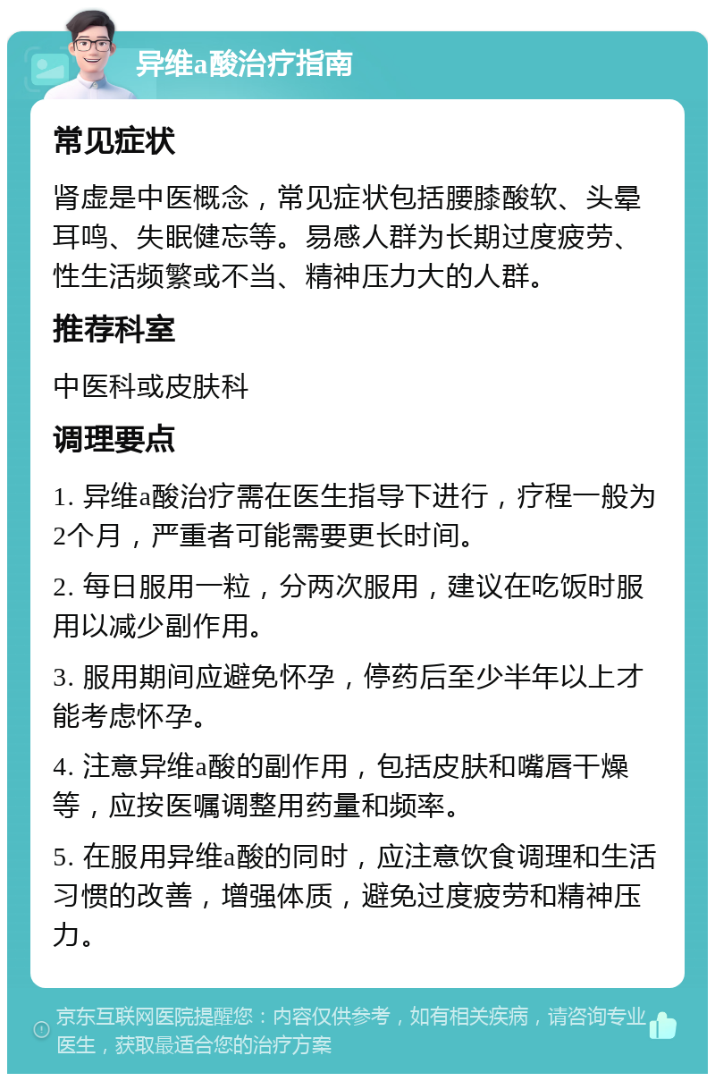 异维a酸治疗指南 常见症状 肾虚是中医概念，常见症状包括腰膝酸软、头晕耳鸣、失眠健忘等。易感人群为长期过度疲劳、性生活频繁或不当、精神压力大的人群。 推荐科室 中医科或皮肤科 调理要点 1. 异维a酸治疗需在医生指导下进行，疗程一般为2个月，严重者可能需要更长时间。 2. 每日服用一粒，分两次服用，建议在吃饭时服用以减少副作用。 3. 服用期间应避免怀孕，停药后至少半年以上才能考虑怀孕。 4. 注意异维a酸的副作用，包括皮肤和嘴唇干燥等，应按医嘱调整用药量和频率。 5. 在服用异维a酸的同时，应注意饮食调理和生活习惯的改善，增强体质，避免过度疲劳和精神压力。