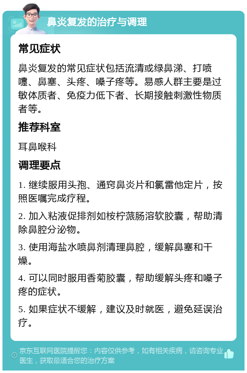 鼻炎复发的治疗与调理 常见症状 鼻炎复发的常见症状包括流清或绿鼻涕、打喷嚏、鼻塞、头疼、嗓子疼等。易感人群主要是过敏体质者、免疫力低下者、长期接触刺激性物质者等。 推荐科室 耳鼻喉科 调理要点 1. 继续服用头孢、通窍鼻炎片和氯雷他定片，按照医嘱完成疗程。 2. 加入粘液促排剂如桉柠蒎肠溶软胶囊，帮助清除鼻腔分泌物。 3. 使用海盐水喷鼻剂清理鼻腔，缓解鼻塞和干燥。 4. 可以同时服用香菊胶囊，帮助缓解头疼和嗓子疼的症状。 5. 如果症状不缓解，建议及时就医，避免延误治疗。