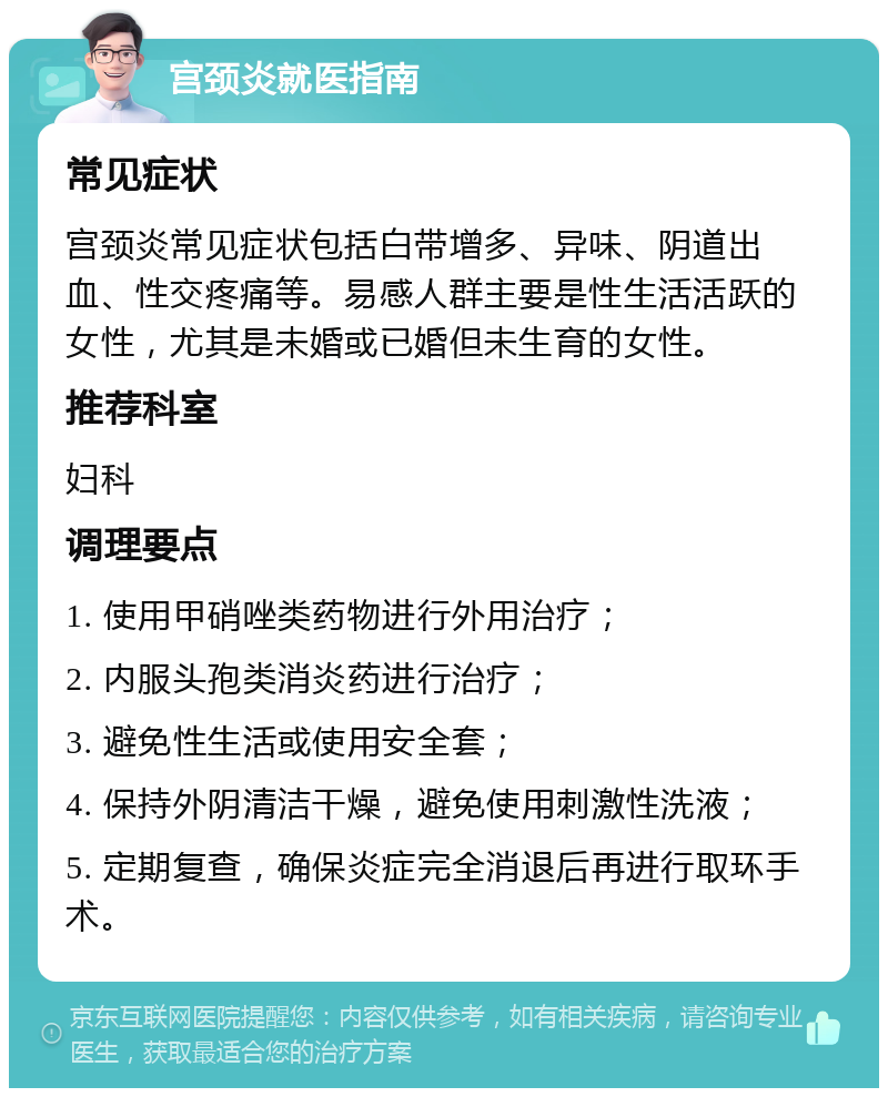 宫颈炎就医指南 常见症状 宫颈炎常见症状包括白带增多、异味、阴道出血、性交疼痛等。易感人群主要是性生活活跃的女性，尤其是未婚或已婚但未生育的女性。 推荐科室 妇科 调理要点 1. 使用甲硝唑类药物进行外用治疗； 2. 内服头孢类消炎药进行治疗； 3. 避免性生活或使用安全套； 4. 保持外阴清洁干燥，避免使用刺激性洗液； 5. 定期复查，确保炎症完全消退后再进行取环手术。