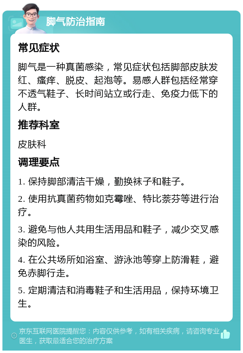 脚气防治指南 常见症状 脚气是一种真菌感染，常见症状包括脚部皮肤发红、瘙痒、脱皮、起泡等。易感人群包括经常穿不透气鞋子、长时间站立或行走、免疫力低下的人群。 推荐科室 皮肤科 调理要点 1. 保持脚部清洁干燥，勤换袜子和鞋子。 2. 使用抗真菌药物如克霉唑、特比萘芬等进行治疗。 3. 避免与他人共用生活用品和鞋子，减少交叉感染的风险。 4. 在公共场所如浴室、游泳池等穿上防滑鞋，避免赤脚行走。 5. 定期清洁和消毒鞋子和生活用品，保持环境卫生。