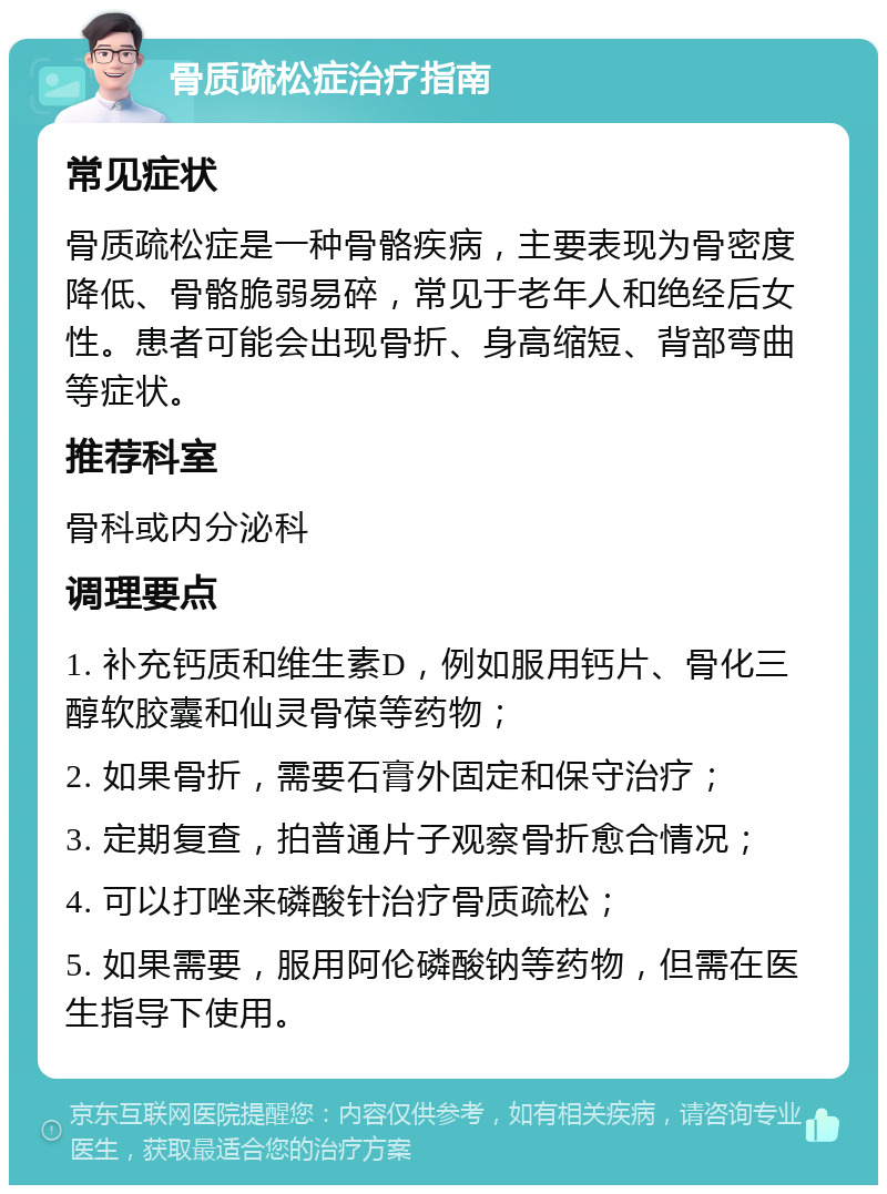 骨质疏松症治疗指南 常见症状 骨质疏松症是一种骨骼疾病，主要表现为骨密度降低、骨骼脆弱易碎，常见于老年人和绝经后女性。患者可能会出现骨折、身高缩短、背部弯曲等症状。 推荐科室 骨科或内分泌科 调理要点 1. 补充钙质和维生素D，例如服用钙片、骨化三醇软胶囊和仙灵骨葆等药物； 2. 如果骨折，需要石膏外固定和保守治疗； 3. 定期复查，拍普通片子观察骨折愈合情况； 4. 可以打唑来磷酸针治疗骨质疏松； 5. 如果需要，服用阿伦磷酸钠等药物，但需在医生指导下使用。