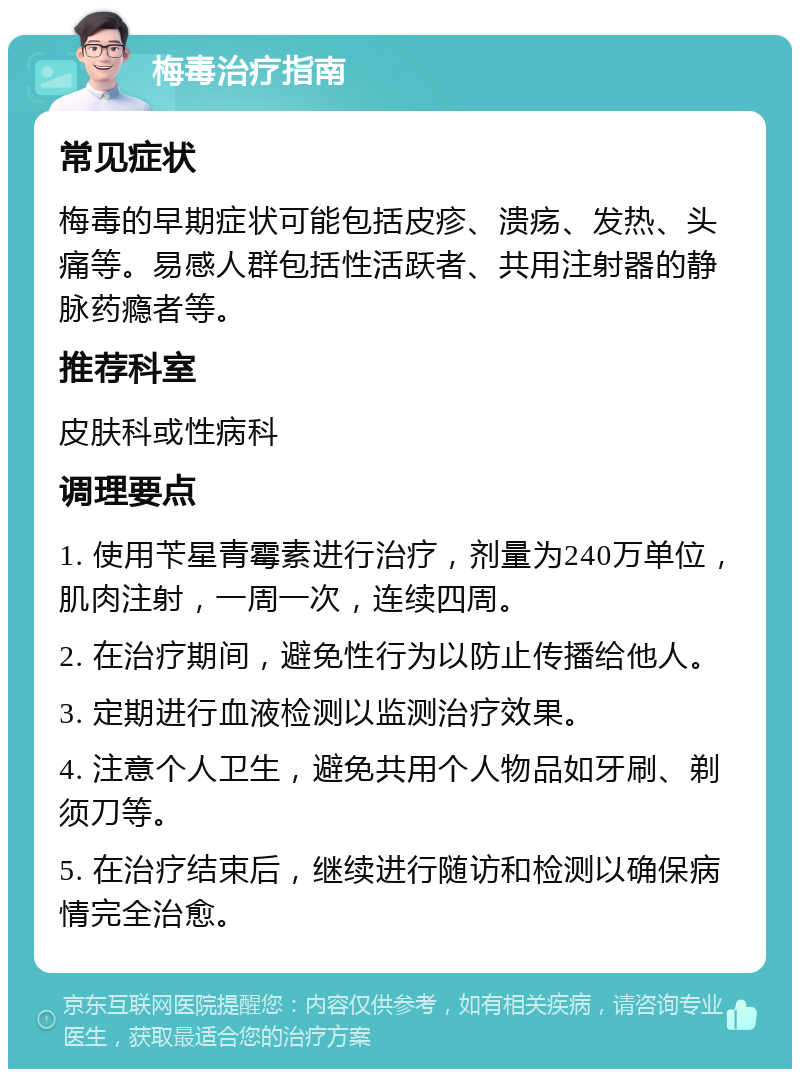 梅毒治疗指南 常见症状 梅毒的早期症状可能包括皮疹、溃疡、发热、头痛等。易感人群包括性活跃者、共用注射器的静脉药瘾者等。 推荐科室 皮肤科或性病科 调理要点 1. 使用苄星青霉素进行治疗，剂量为240万单位，肌肉注射，一周一次，连续四周。 2. 在治疗期间，避免性行为以防止传播给他人。 3. 定期进行血液检测以监测治疗效果。 4. 注意个人卫生，避免共用个人物品如牙刷、剃须刀等。 5. 在治疗结束后，继续进行随访和检测以确保病情完全治愈。