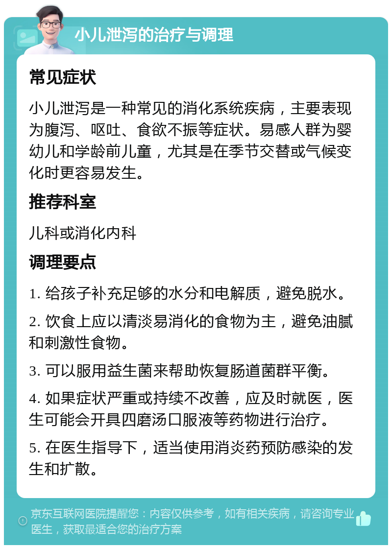 小儿泄泻的治疗与调理 常见症状 小儿泄泻是一种常见的消化系统疾病，主要表现为腹泻、呕吐、食欲不振等症状。易感人群为婴幼儿和学龄前儿童，尤其是在季节交替或气候变化时更容易发生。 推荐科室 儿科或消化内科 调理要点 1. 给孩子补充足够的水分和电解质，避免脱水。 2. 饮食上应以清淡易消化的食物为主，避免油腻和刺激性食物。 3. 可以服用益生菌来帮助恢复肠道菌群平衡。 4. 如果症状严重或持续不改善，应及时就医，医生可能会开具四磨汤口服液等药物进行治疗。 5. 在医生指导下，适当使用消炎药预防感染的发生和扩散。