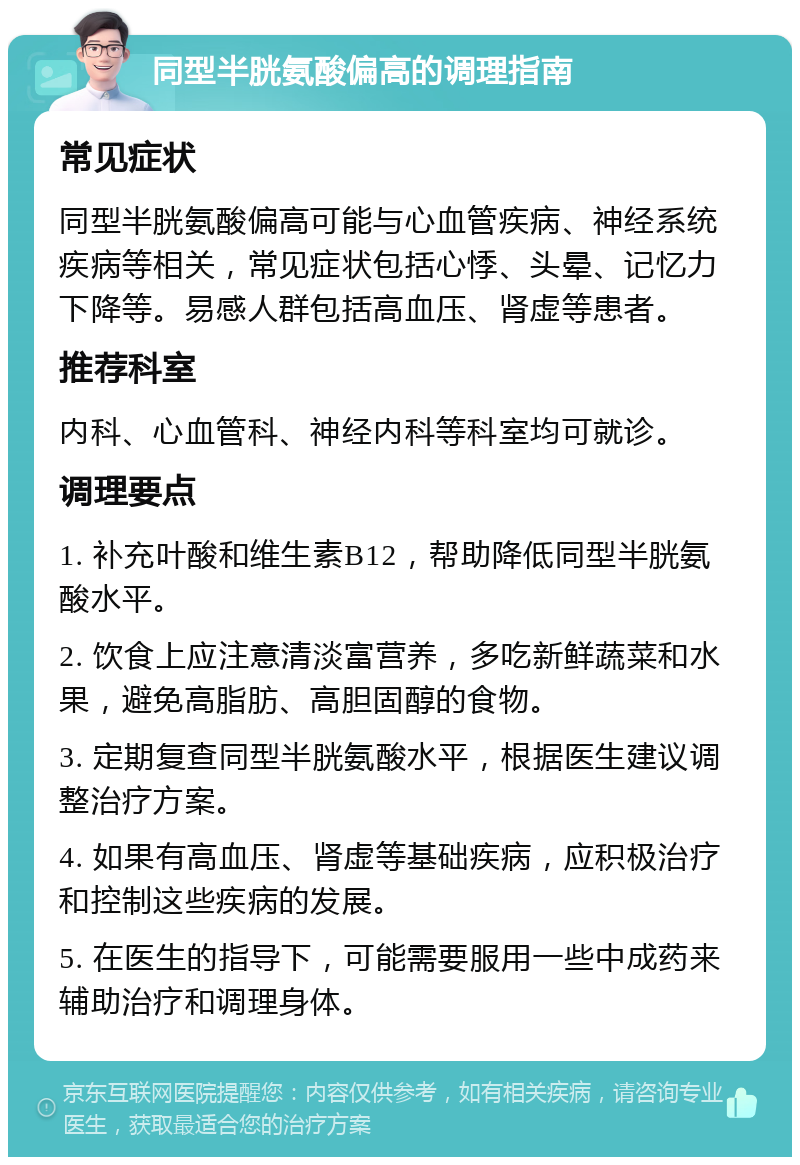 同型半胱氨酸偏高的调理指南 常见症状 同型半胱氨酸偏高可能与心血管疾病、神经系统疾病等相关，常见症状包括心悸、头晕、记忆力下降等。易感人群包括高血压、肾虚等患者。 推荐科室 内科、心血管科、神经内科等科室均可就诊。 调理要点 1. 补充叶酸和维生素B12，帮助降低同型半胱氨酸水平。 2. 饮食上应注意清淡富营养，多吃新鲜蔬菜和水果，避免高脂肪、高胆固醇的食物。 3. 定期复查同型半胱氨酸水平，根据医生建议调整治疗方案。 4. 如果有高血压、肾虚等基础疾病，应积极治疗和控制这些疾病的发展。 5. 在医生的指导下，可能需要服用一些中成药来辅助治疗和调理身体。