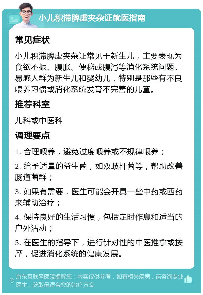 小儿积滞脾虚夹杂证就医指南 常见症状 小儿积滞脾虚夹杂证常见于新生儿，主要表现为食欲不振、腹胀、便秘或腹泻等消化系统问题。易感人群为新生儿和婴幼儿，特别是那些有不良喂养习惯或消化系统发育不完善的儿童。 推荐科室 儿科或中医科 调理要点 1. 合理喂养，避免过度喂养或不规律喂养； 2. 给予适量的益生菌，如双歧杆菌等，帮助改善肠道菌群； 3. 如果有需要，医生可能会开具一些中药或西药来辅助治疗； 4. 保持良好的生活习惯，包括定时作息和适当的户外活动； 5. 在医生的指导下，进行针对性的中医推拿或按摩，促进消化系统的健康发展。