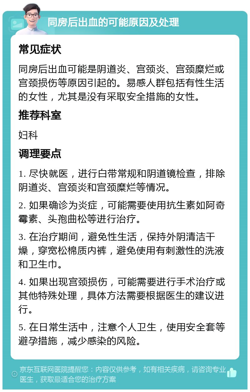 同房后出血的可能原因及处理 常见症状 同房后出血可能是阴道炎、宫颈炎、宫颈糜烂或宫颈损伤等原因引起的。易感人群包括有性生活的女性，尤其是没有采取安全措施的女性。 推荐科室 妇科 调理要点 1. 尽快就医，进行白带常规和阴道镜检查，排除阴道炎、宫颈炎和宫颈糜烂等情况。 2. 如果确诊为炎症，可能需要使用抗生素如阿奇霉素、头孢曲松等进行治疗。 3. 在治疗期间，避免性生活，保持外阴清洁干燥，穿宽松棉质内裤，避免使用有刺激性的洗液和卫生巾。 4. 如果出现宫颈损伤，可能需要进行手术治疗或其他特殊处理，具体方法需要根据医生的建议进行。 5. 在日常生活中，注意个人卫生，使用安全套等避孕措施，减少感染的风险。