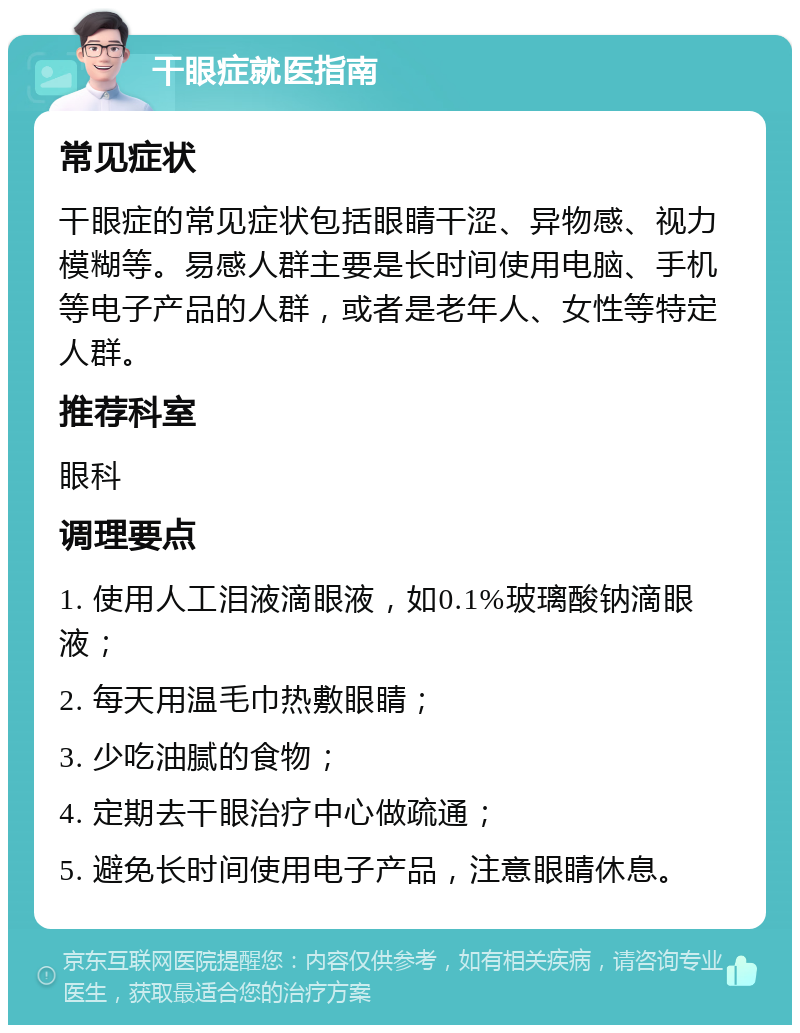 干眼症就医指南 常见症状 干眼症的常见症状包括眼睛干涩、异物感、视力模糊等。易感人群主要是长时间使用电脑、手机等电子产品的人群，或者是老年人、女性等特定人群。 推荐科室 眼科 调理要点 1. 使用人工泪液滴眼液，如0.1%玻璃酸钠滴眼液； 2. 每天用温毛巾热敷眼睛； 3. 少吃油腻的食物； 4. 定期去干眼治疗中心做疏通； 5. 避免长时间使用电子产品，注意眼睛休息。