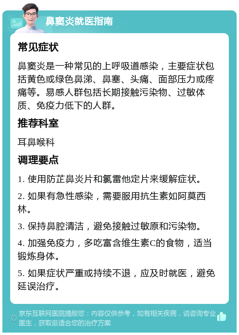 鼻窦炎就医指南 常见症状 鼻窦炎是一种常见的上呼吸道感染，主要症状包括黄色或绿色鼻涕、鼻塞、头痛、面部压力或疼痛等。易感人群包括长期接触污染物、过敏体质、免疫力低下的人群。 推荐科室 耳鼻喉科 调理要点 1. 使用防芷鼻炎片和氯雷他定片来缓解症状。 2. 如果有急性感染，需要服用抗生素如阿莫西林。 3. 保持鼻腔清洁，避免接触过敏原和污染物。 4. 加强免疫力，多吃富含维生素C的食物，适当锻炼身体。 5. 如果症状严重或持续不退，应及时就医，避免延误治疗。