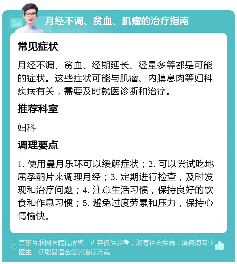 月经不调、贫血、肌瘤的治疗指南 常见症状 月经不调、贫血、经期延长、经量多等都是可能的症状。这些症状可能与肌瘤、内膜息肉等妇科疾病有关，需要及时就医诊断和治疗。 推荐科室 妇科 调理要点 1. 使用曼月乐环可以缓解症状；2. 可以尝试吃地屈孕酮片来调理月经；3. 定期进行检查，及时发现和治疗问题；4. 注意生活习惯，保持良好的饮食和作息习惯；5. 避免过度劳累和压力，保持心情愉快。