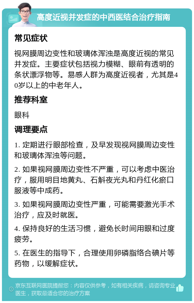 高度近视并发症的中西医结合治疗指南 常见症状 视网膜周边变性和玻璃体浑浊是高度近视的常见并发症。主要症状包括视力模糊、眼前有透明的条状漂浮物等。易感人群为高度近视者，尤其是40岁以上的中老年人。 推荐科室 眼科 调理要点 1. 定期进行眼部检查，及早发现视网膜周边变性和玻璃体浑浊等问题。 2. 如果视网膜周边变性不严重，可以考虑中医治疗，服用明目地黄丸、石斛夜光丸和丹红化瘀口服液等中成药。 3. 如果视网膜周边变性严重，可能需要激光手术治疗，应及时就医。 4. 保持良好的生活习惯，避免长时间用眼和过度疲劳。 5. 在医生的指导下，合理使用卵磷脂络合碘片等药物，以缓解症状。