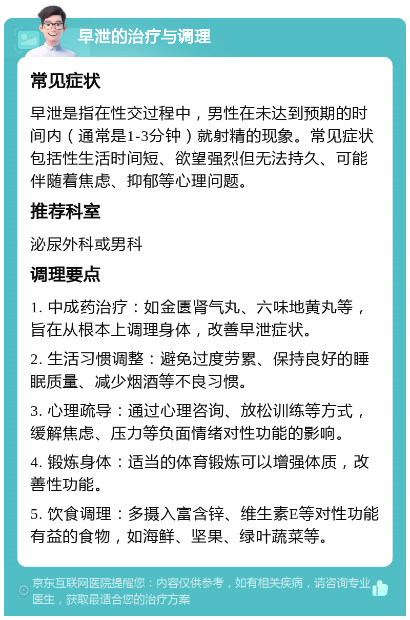 早泄的治疗与调理 常见症状 早泄是指在性交过程中，男性在未达到预期的时间内（通常是1-3分钟）就射精的现象。常见症状包括性生活时间短、欲望强烈但无法持久、可能伴随着焦虑、抑郁等心理问题。 推荐科室 泌尿外科或男科 调理要点 1. 中成药治疗：如金匮肾气丸、六味地黄丸等，旨在从根本上调理身体，改善早泄症状。 2. 生活习惯调整：避免过度劳累、保持良好的睡眠质量、减少烟酒等不良习惯。 3. 心理疏导：通过心理咨询、放松训练等方式，缓解焦虑、压力等负面情绪对性功能的影响。 4. 锻炼身体：适当的体育锻炼可以增强体质，改善性功能。 5. 饮食调理：多摄入富含锌、维生素E等对性功能有益的食物，如海鲜、坚果、绿叶蔬菜等。