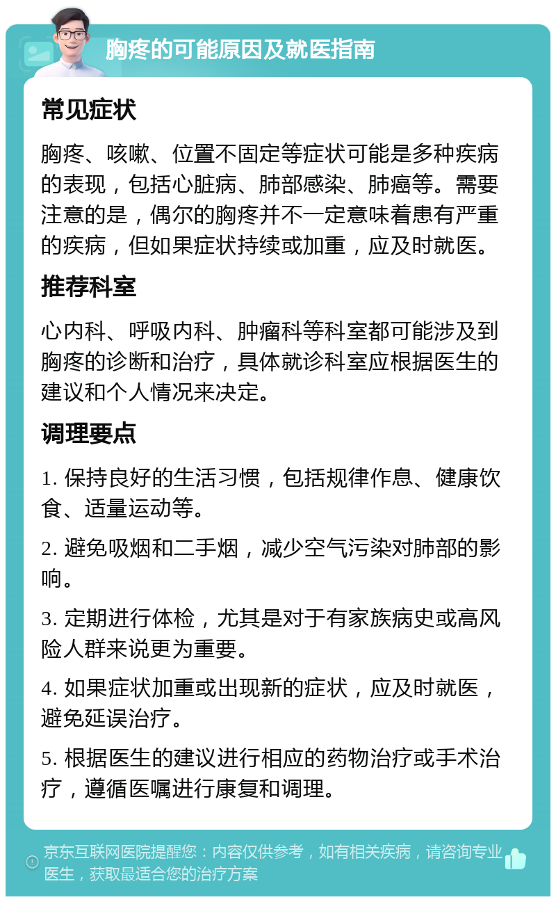 胸疼的可能原因及就医指南 常见症状 胸疼、咳嗽、位置不固定等症状可能是多种疾病的表现，包括心脏病、肺部感染、肺癌等。需要注意的是，偶尔的胸疼并不一定意味着患有严重的疾病，但如果症状持续或加重，应及时就医。 推荐科室 心内科、呼吸内科、肿瘤科等科室都可能涉及到胸疼的诊断和治疗，具体就诊科室应根据医生的建议和个人情况来决定。 调理要点 1. 保持良好的生活习惯，包括规律作息、健康饮食、适量运动等。 2. 避免吸烟和二手烟，减少空气污染对肺部的影响。 3. 定期进行体检，尤其是对于有家族病史或高风险人群来说更为重要。 4. 如果症状加重或出现新的症状，应及时就医，避免延误治疗。 5. 根据医生的建议进行相应的药物治疗或手术治疗，遵循医嘱进行康复和调理。