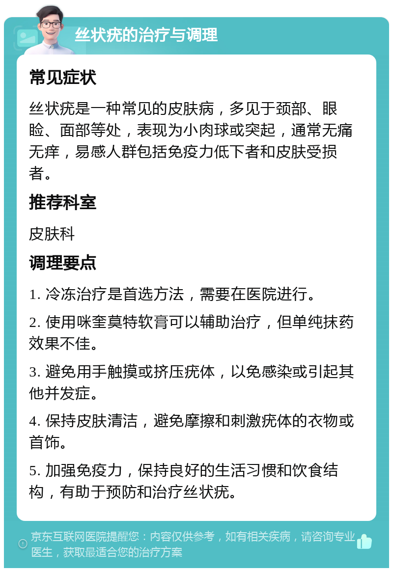 丝状疣的治疗与调理 常见症状 丝状疣是一种常见的皮肤病，多见于颈部、眼睑、面部等处，表现为小肉球或突起，通常无痛无痒，易感人群包括免疫力低下者和皮肤受损者。 推荐科室 皮肤科 调理要点 1. 冷冻治疗是首选方法，需要在医院进行。 2. 使用咪奎莫特软膏可以辅助治疗，但单纯抹药效果不佳。 3. 避免用手触摸或挤压疣体，以免感染或引起其他并发症。 4. 保持皮肤清洁，避免摩擦和刺激疣体的衣物或首饰。 5. 加强免疫力，保持良好的生活习惯和饮食结构，有助于预防和治疗丝状疣。