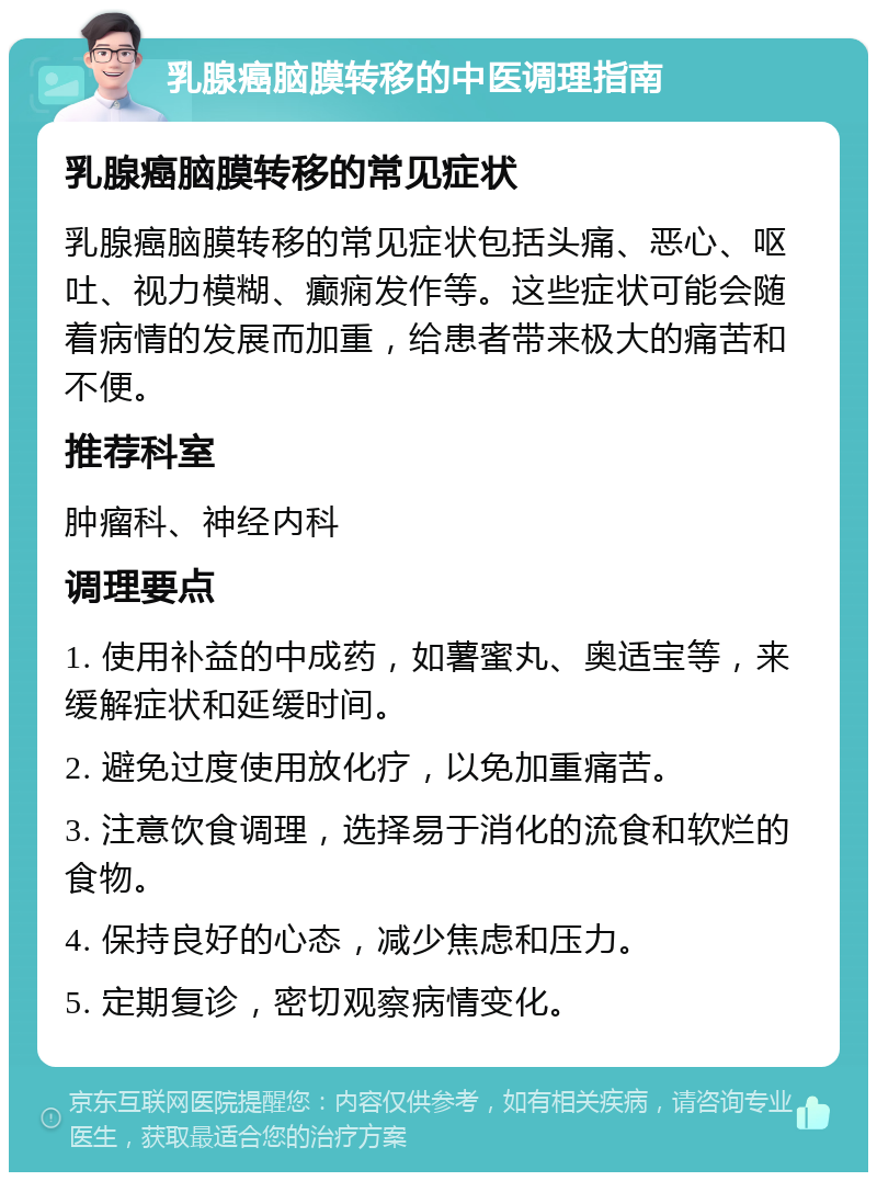 乳腺癌脑膜转移的中医调理指南 乳腺癌脑膜转移的常见症状 乳腺癌脑膜转移的常见症状包括头痛、恶心、呕吐、视力模糊、癫痫发作等。这些症状可能会随着病情的发展而加重，给患者带来极大的痛苦和不便。 推荐科室 肿瘤科、神经内科 调理要点 1. 使用补益的中成药，如薯蜜丸、奥适宝等，来缓解症状和延缓时间。 2. 避免过度使用放化疗，以免加重痛苦。 3. 注意饮食调理，选择易于消化的流食和软烂的食物。 4. 保持良好的心态，减少焦虑和压力。 5. 定期复诊，密切观察病情变化。