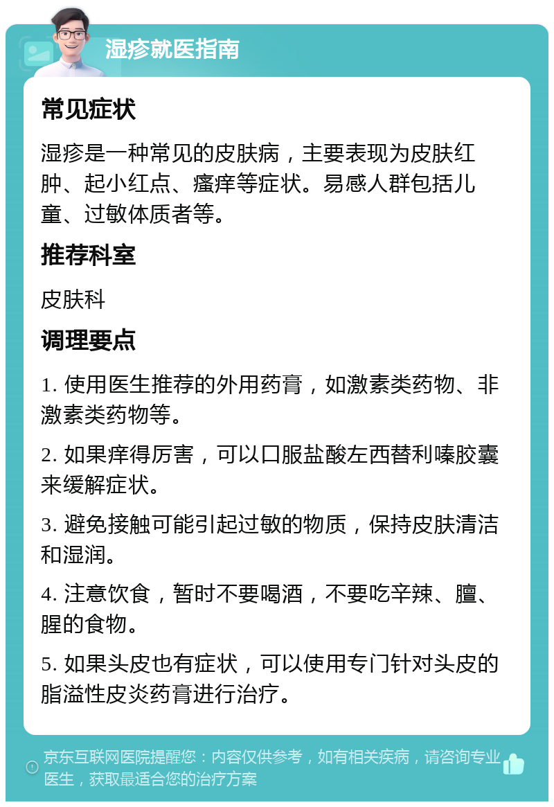 湿疹就医指南 常见症状 湿疹是一种常见的皮肤病，主要表现为皮肤红肿、起小红点、瘙痒等症状。易感人群包括儿童、过敏体质者等。 推荐科室 皮肤科 调理要点 1. 使用医生推荐的外用药膏，如激素类药物、非激素类药物等。 2. 如果痒得厉害，可以口服盐酸左西替利嗪胶囊来缓解症状。 3. 避免接触可能引起过敏的物质，保持皮肤清洁和湿润。 4. 注意饮食，暂时不要喝酒，不要吃辛辣、膻、腥的食物。 5. 如果头皮也有症状，可以使用专门针对头皮的脂溢性皮炎药膏进行治疗。