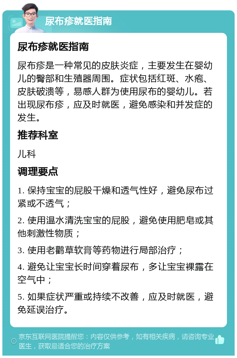 尿布疹就医指南 尿布疹就医指南 尿布疹是一种常见的皮肤炎症，主要发生在婴幼儿的臀部和生殖器周围。症状包括红斑、水疱、皮肤破溃等，易感人群为使用尿布的婴幼儿。若出现尿布疹，应及时就医，避免感染和并发症的发生。 推荐科室 儿科 调理要点 1. 保持宝宝的屁股干燥和透气性好，避免尿布过紧或不透气； 2. 使用温水清洗宝宝的屁股，避免使用肥皂或其他刺激性物质； 3. 使用老鹳草软膏等药物进行局部治疗； 4. 避免让宝宝长时间穿着尿布，多让宝宝裸露在空气中； 5. 如果症状严重或持续不改善，应及时就医，避免延误治疗。