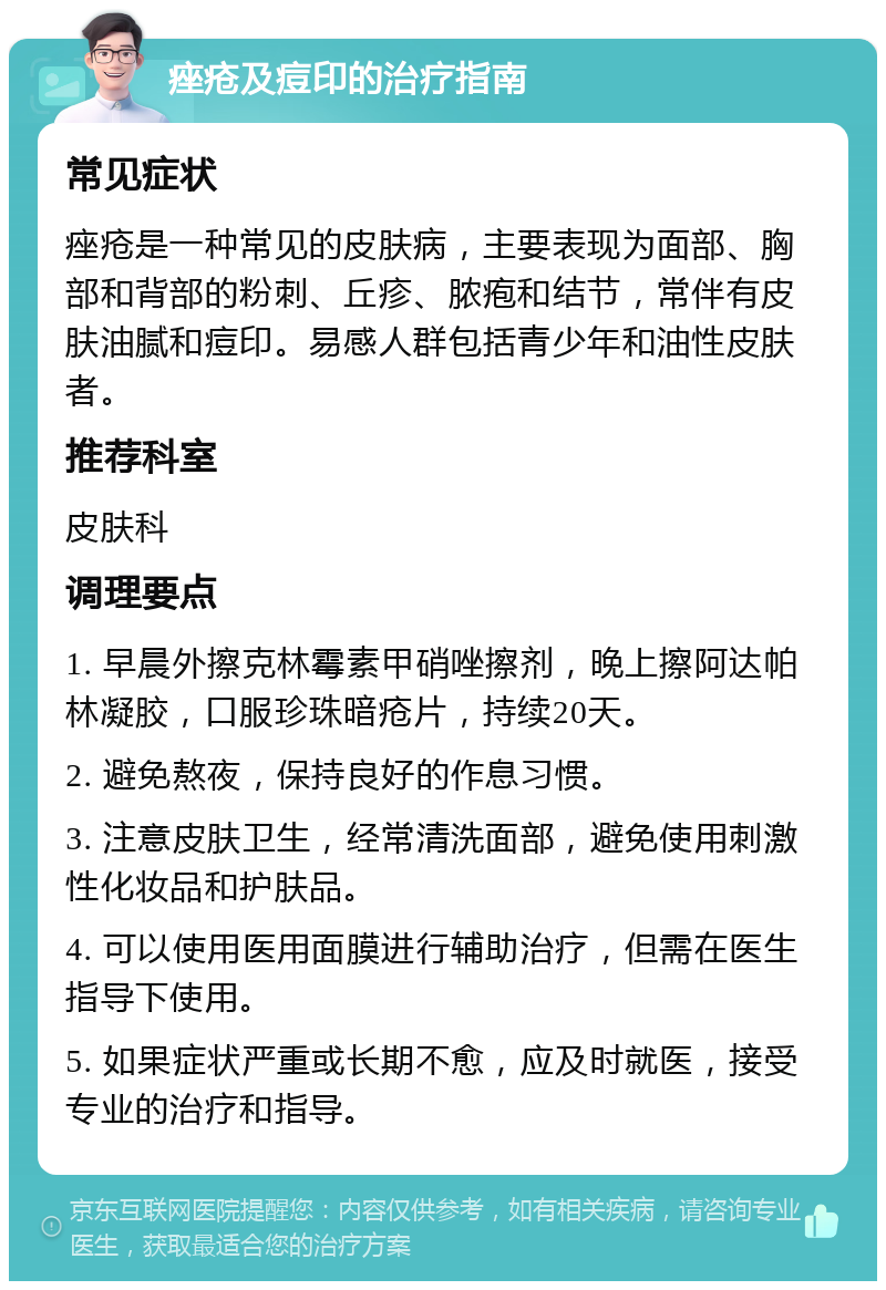 痤疮及痘印的治疗指南 常见症状 痤疮是一种常见的皮肤病，主要表现为面部、胸部和背部的粉刺、丘疹、脓疱和结节，常伴有皮肤油腻和痘印。易感人群包括青少年和油性皮肤者。 推荐科室 皮肤科 调理要点 1. 早晨外擦克林霉素甲硝唑擦剂，晚上擦阿达帕林凝胶，口服珍珠暗疮片，持续20天。 2. 避免熬夜，保持良好的作息习惯。 3. 注意皮肤卫生，经常清洗面部，避免使用刺激性化妆品和护肤品。 4. 可以使用医用面膜进行辅助治疗，但需在医生指导下使用。 5. 如果症状严重或长期不愈，应及时就医，接受专业的治疗和指导。