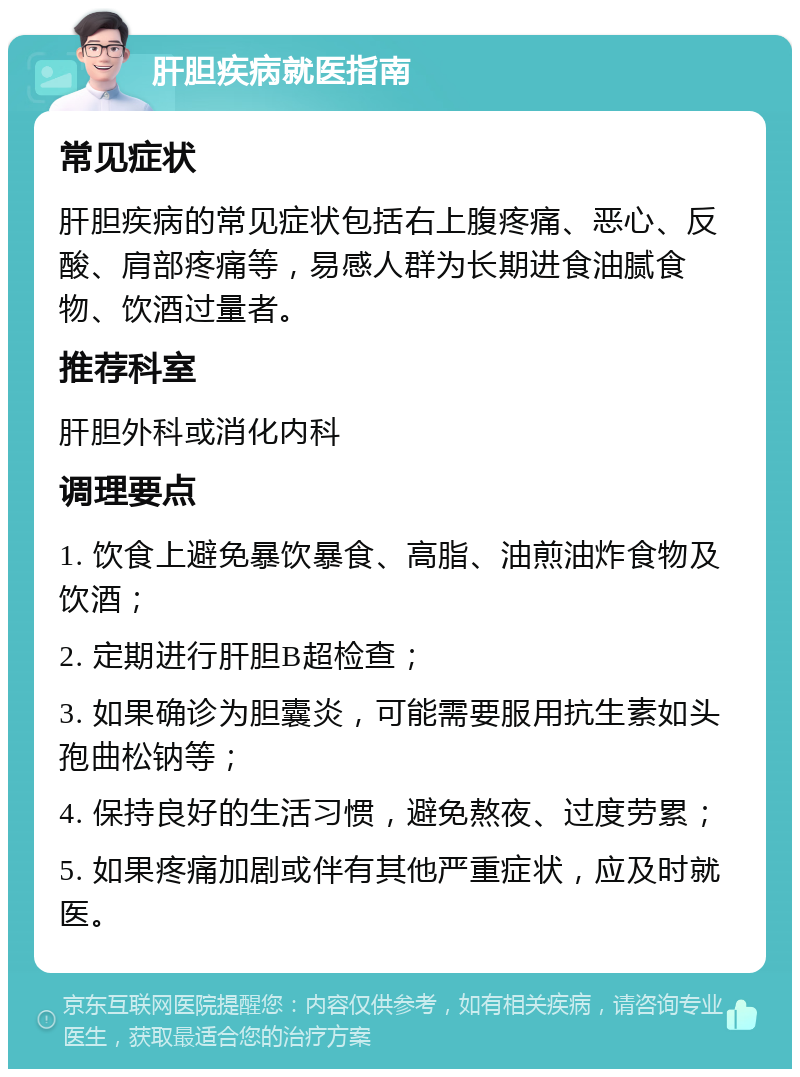 肝胆疾病就医指南 常见症状 肝胆疾病的常见症状包括右上腹疼痛、恶心、反酸、肩部疼痛等，易感人群为长期进食油腻食物、饮酒过量者。 推荐科室 肝胆外科或消化内科 调理要点 1. 饮食上避免暴饮暴食、高脂、油煎油炸食物及饮酒； 2. 定期进行肝胆B超检查； 3. 如果确诊为胆囊炎，可能需要服用抗生素如头孢曲松钠等； 4. 保持良好的生活习惯，避免熬夜、过度劳累； 5. 如果疼痛加剧或伴有其他严重症状，应及时就医。