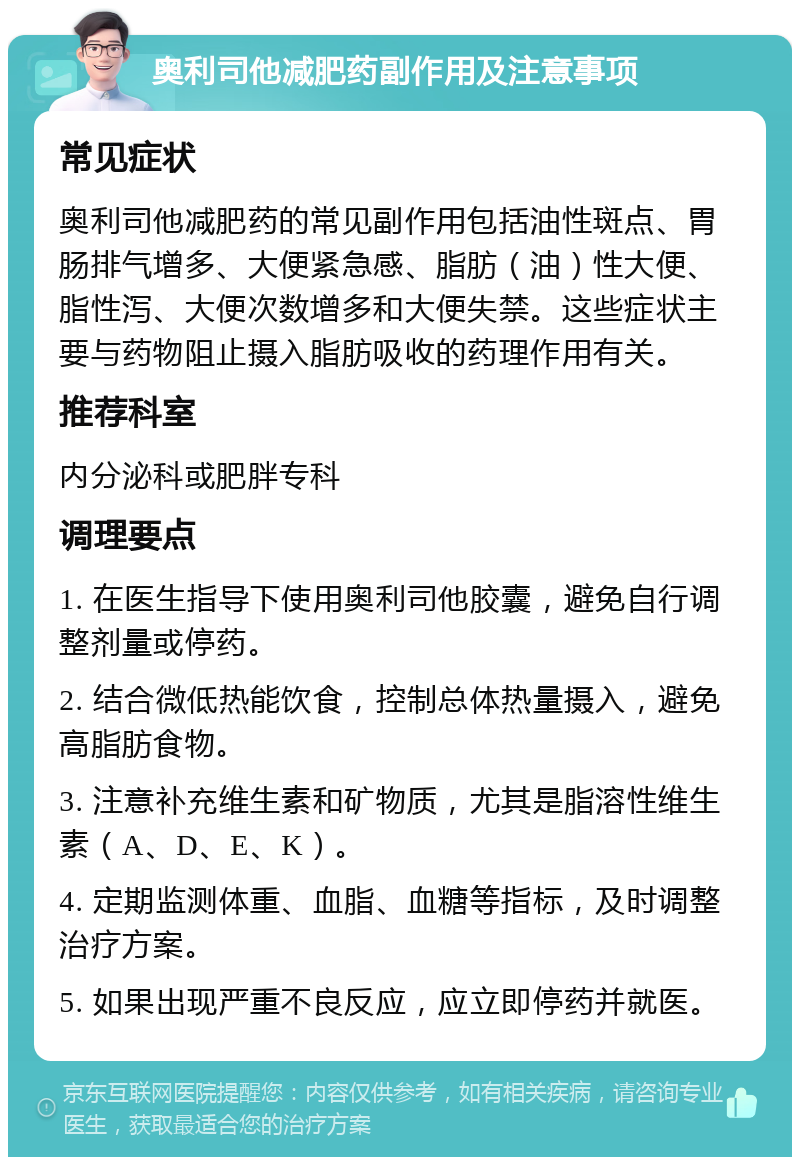 奥利司他减肥药副作用及注意事项 常见症状 奥利司他减肥药的常见副作用包括油性斑点、胃肠排气增多、大便紧急感、脂肪（油）性大便、脂性泻、大便次数增多和大便失禁。这些症状主要与药物阻止摄入脂肪吸收的药理作用有关。 推荐科室 内分泌科或肥胖专科 调理要点 1. 在医生指导下使用奥利司他胶囊，避免自行调整剂量或停药。 2. 结合微低热能饮食，控制总体热量摄入，避免高脂肪食物。 3. 注意补充维生素和矿物质，尤其是脂溶性维生素（A、D、E、K）。 4. 定期监测体重、血脂、血糖等指标，及时调整治疗方案。 5. 如果出现严重不良反应，应立即停药并就医。