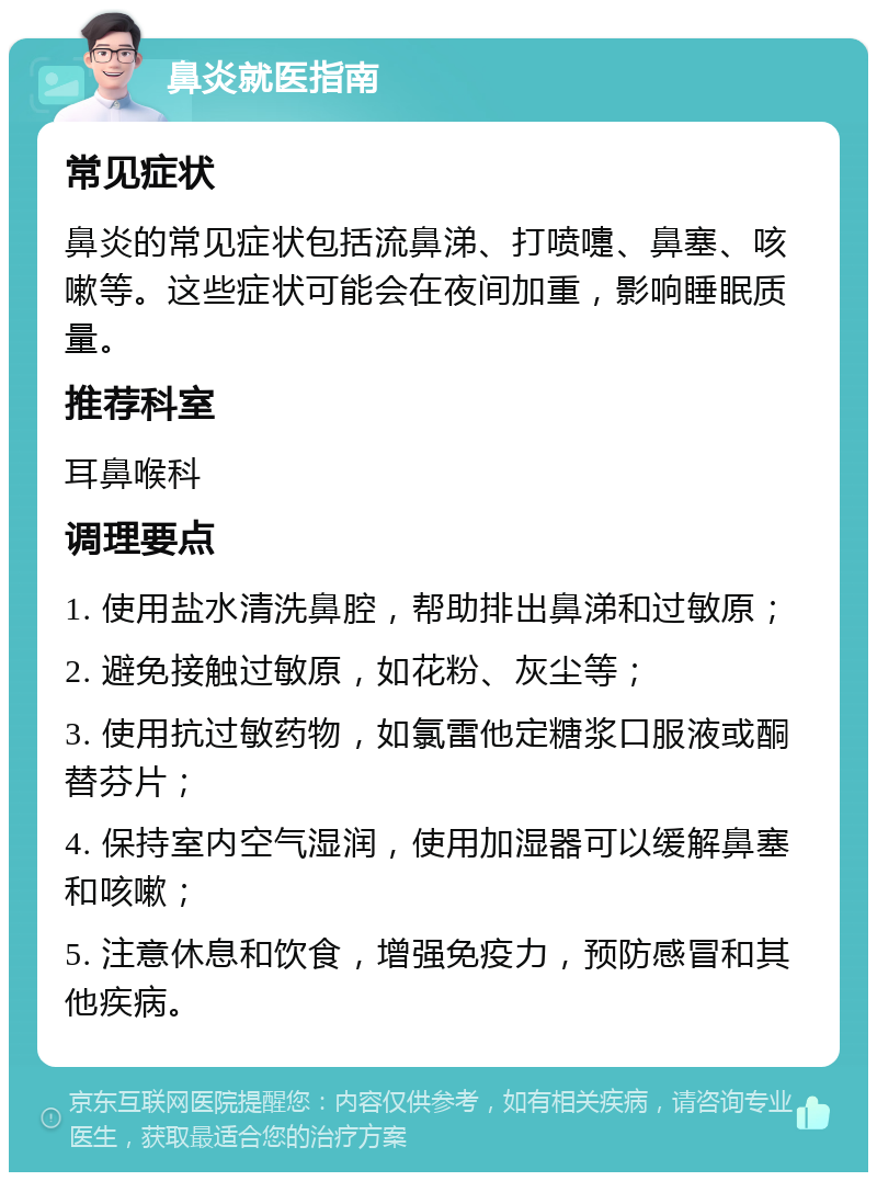 鼻炎就医指南 常见症状 鼻炎的常见症状包括流鼻涕、打喷嚏、鼻塞、咳嗽等。这些症状可能会在夜间加重，影响睡眠质量。 推荐科室 耳鼻喉科 调理要点 1. 使用盐水清洗鼻腔，帮助排出鼻涕和过敏原； 2. 避免接触过敏原，如花粉、灰尘等； 3. 使用抗过敏药物，如氯雷他定糖浆口服液或酮替芬片； 4. 保持室内空气湿润，使用加湿器可以缓解鼻塞和咳嗽； 5. 注意休息和饮食，增强免疫力，预防感冒和其他疾病。