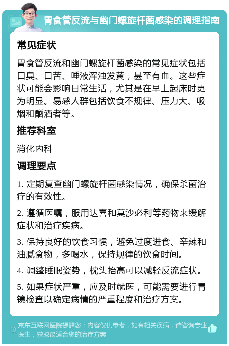 胃食管反流与幽门螺旋杆菌感染的调理指南 常见症状 胃食管反流和幽门螺旋杆菌感染的常见症状包括口臭、口苦、唾液浑浊发黄，甚至有血。这些症状可能会影响日常生活，尤其是在早上起床时更为明显。易感人群包括饮食不规律、压力大、吸烟和酗酒者等。 推荐科室 消化内科 调理要点 1. 定期复查幽门螺旋杆菌感染情况，确保杀菌治疗的有效性。 2. 遵循医嘱，服用达喜和莫沙必利等药物来缓解症状和治疗疾病。 3. 保持良好的饮食习惯，避免过度进食、辛辣和油腻食物，多喝水，保持规律的饮食时间。 4. 调整睡眠姿势，枕头抬高可以减轻反流症状。 5. 如果症状严重，应及时就医，可能需要进行胃镜检查以确定病情的严重程度和治疗方案。