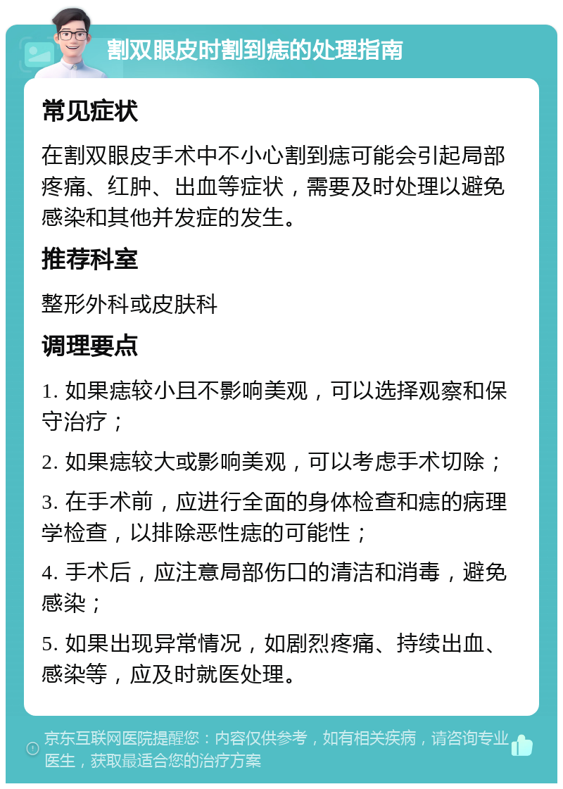 割双眼皮时割到痣的处理指南 常见症状 在割双眼皮手术中不小心割到痣可能会引起局部疼痛、红肿、出血等症状，需要及时处理以避免感染和其他并发症的发生。 推荐科室 整形外科或皮肤科 调理要点 1. 如果痣较小且不影响美观，可以选择观察和保守治疗； 2. 如果痣较大或影响美观，可以考虑手术切除； 3. 在手术前，应进行全面的身体检查和痣的病理学检查，以排除恶性痣的可能性； 4. 手术后，应注意局部伤口的清洁和消毒，避免感染； 5. 如果出现异常情况，如剧烈疼痛、持续出血、感染等，应及时就医处理。