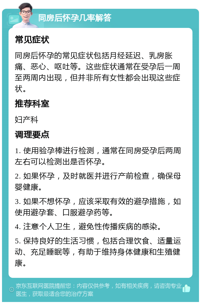 同房后怀孕几率解答 常见症状 同房后怀孕的常见症状包括月经延迟、乳房胀痛、恶心、呕吐等。这些症状通常在受孕后一周至两周内出现，但并非所有女性都会出现这些症状。 推荐科室 妇产科 调理要点 1. 使用验孕棒进行检测，通常在同房受孕后两周左右可以检测出是否怀孕。 2. 如果怀孕，及时就医并进行产前检查，确保母婴健康。 3. 如果不想怀孕，应该采取有效的避孕措施，如使用避孕套、口服避孕药等。 4. 注意个人卫生，避免性传播疾病的感染。 5. 保持良好的生活习惯，包括合理饮食、适量运动、充足睡眠等，有助于维持身体健康和生殖健康。