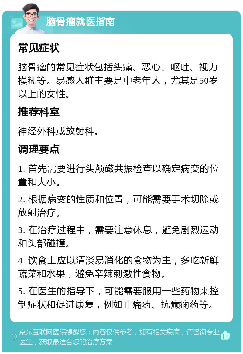 脑骨瘤就医指南 常见症状 脑骨瘤的常见症状包括头痛、恶心、呕吐、视力模糊等。易感人群主要是中老年人，尤其是50岁以上的女性。 推荐科室 神经外科或放射科。 调理要点 1. 首先需要进行头颅磁共振检查以确定病变的位置和大小。 2. 根据病变的性质和位置，可能需要手术切除或放射治疗。 3. 在治疗过程中，需要注意休息，避免剧烈运动和头部碰撞。 4. 饮食上应以清淡易消化的食物为主，多吃新鲜蔬菜和水果，避免辛辣刺激性食物。 5. 在医生的指导下，可能需要服用一些药物来控制症状和促进康复，例如止痛药、抗癫痫药等。