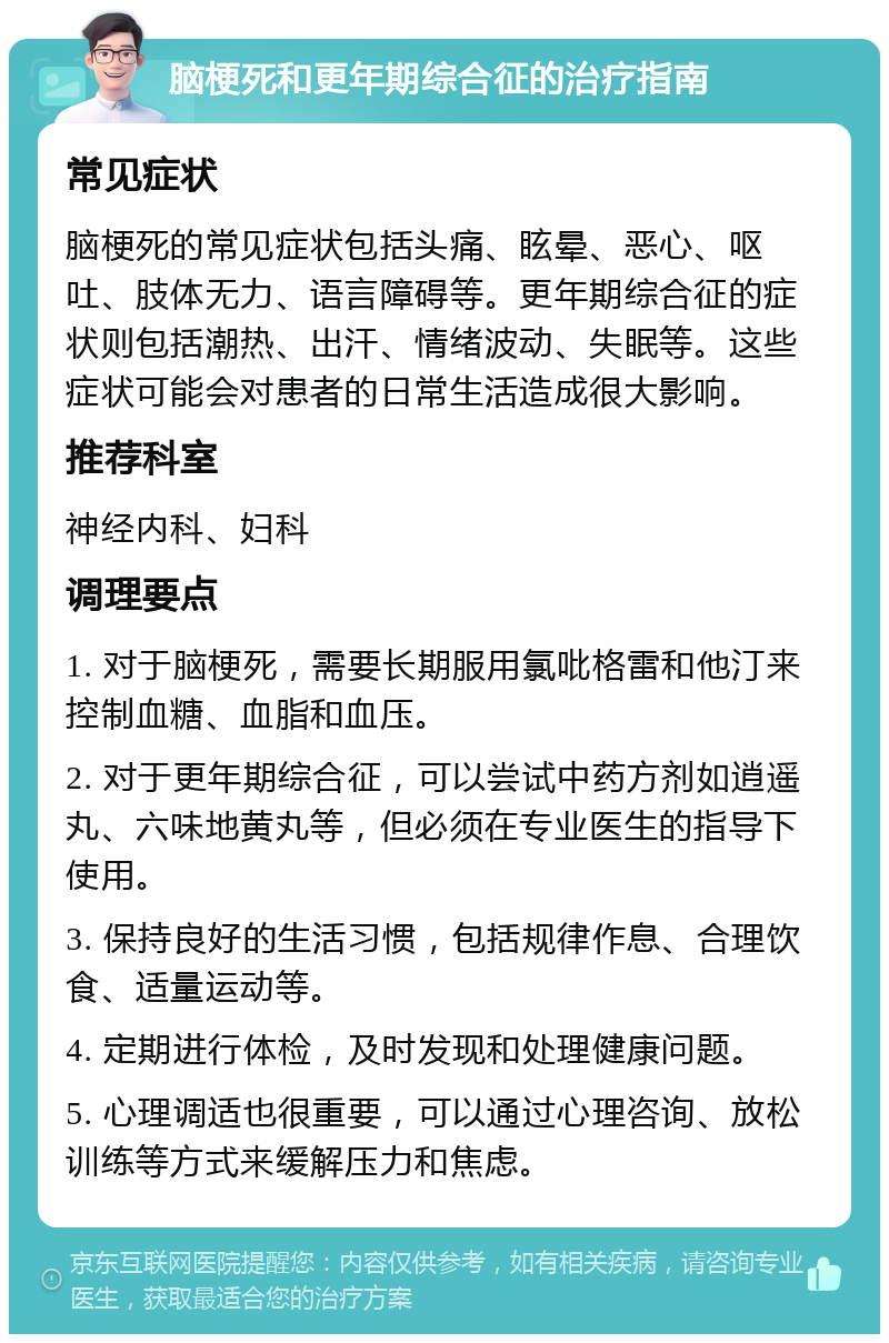 脑梗死和更年期综合征的治疗指南 常见症状 脑梗死的常见症状包括头痛、眩晕、恶心、呕吐、肢体无力、语言障碍等。更年期综合征的症状则包括潮热、出汗、情绪波动、失眠等。这些症状可能会对患者的日常生活造成很大影响。 推荐科室 神经内科、妇科 调理要点 1. 对于脑梗死，需要长期服用氯吡格雷和他汀来控制血糖、血脂和血压。 2. 对于更年期综合征，可以尝试中药方剂如逍遥丸、六味地黄丸等，但必须在专业医生的指导下使用。 3. 保持良好的生活习惯，包括规律作息、合理饮食、适量运动等。 4. 定期进行体检，及时发现和处理健康问题。 5. 心理调适也很重要，可以通过心理咨询、放松训练等方式来缓解压力和焦虑。