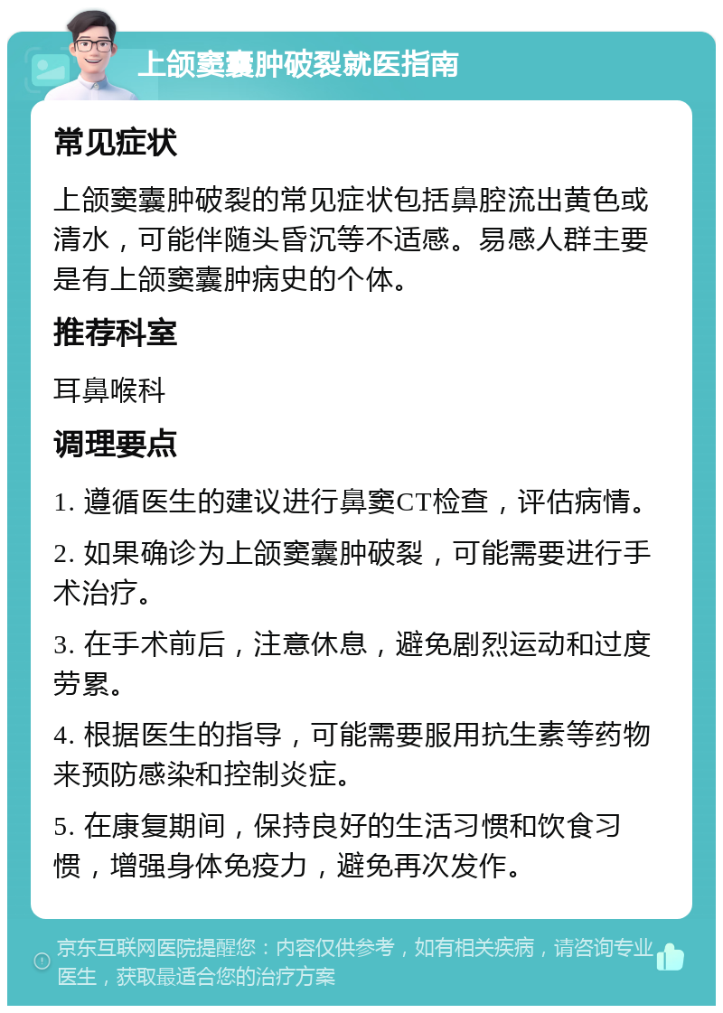 上颌窦囊肿破裂就医指南 常见症状 上颌窦囊肿破裂的常见症状包括鼻腔流出黄色或清水，可能伴随头昏沉等不适感。易感人群主要是有上颌窦囊肿病史的个体。 推荐科室 耳鼻喉科 调理要点 1. 遵循医生的建议进行鼻窦CT检查，评估病情。 2. 如果确诊为上颌窦囊肿破裂，可能需要进行手术治疗。 3. 在手术前后，注意休息，避免剧烈运动和过度劳累。 4. 根据医生的指导，可能需要服用抗生素等药物来预防感染和控制炎症。 5. 在康复期间，保持良好的生活习惯和饮食习惯，增强身体免疫力，避免再次发作。