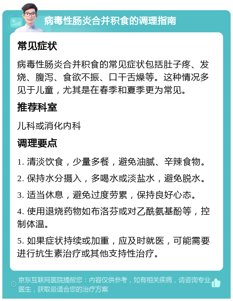 病毒性肠炎合并积食的调理指南 常见症状 病毒性肠炎合并积食的常见症状包括肚子疼、发烧、腹泻、食欲不振、口干舌燥等。这种情况多见于儿童，尤其是在春季和夏季更为常见。 推荐科室 儿科或消化内科 调理要点 1. 清淡饮食，少量多餐，避免油腻、辛辣食物。 2. 保持水分摄入，多喝水或淡盐水，避免脱水。 3. 适当休息，避免过度劳累，保持良好心态。 4. 使用退烧药物如布洛芬或对乙酰氨基酚等，控制体温。 5. 如果症状持续或加重，应及时就医，可能需要进行抗生素治疗或其他支持性治疗。