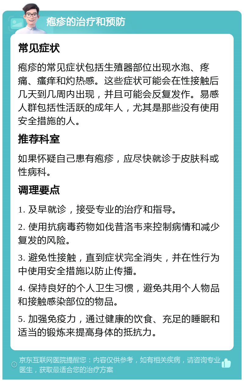 疱疹的治疗和预防 常见症状 疱疹的常见症状包括生殖器部位出现水泡、疼痛、瘙痒和灼热感。这些症状可能会在性接触后几天到几周内出现，并且可能会反复发作。易感人群包括性活跃的成年人，尤其是那些没有使用安全措施的人。 推荐科室 如果怀疑自己患有疱疹，应尽快就诊于皮肤科或性病科。 调理要点 1. 及早就诊，接受专业的治疗和指导。 2. 使用抗病毒药物如伐昔洛韦来控制病情和减少复发的风险。 3. 避免性接触，直到症状完全消失，并在性行为中使用安全措施以防止传播。 4. 保持良好的个人卫生习惯，避免共用个人物品和接触感染部位的物品。 5. 加强免疫力，通过健康的饮食、充足的睡眠和适当的锻炼来提高身体的抵抗力。