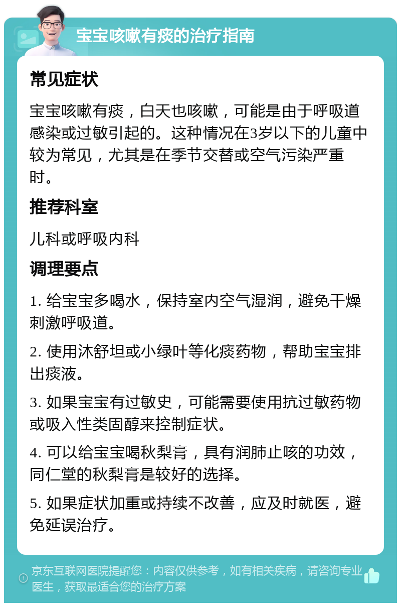 宝宝咳嗽有痰的治疗指南 常见症状 宝宝咳嗽有痰，白天也咳嗽，可能是由于呼吸道感染或过敏引起的。这种情况在3岁以下的儿童中较为常见，尤其是在季节交替或空气污染严重时。 推荐科室 儿科或呼吸内科 调理要点 1. 给宝宝多喝水，保持室内空气湿润，避免干燥刺激呼吸道。 2. 使用沐舒坦或小绿叶等化痰药物，帮助宝宝排出痰液。 3. 如果宝宝有过敏史，可能需要使用抗过敏药物或吸入性类固醇来控制症状。 4. 可以给宝宝喝秋梨膏，具有润肺止咳的功效，同仁堂的秋梨膏是较好的选择。 5. 如果症状加重或持续不改善，应及时就医，避免延误治疗。