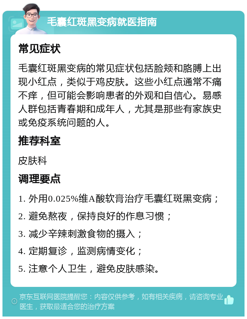 毛囊红斑黑变病就医指南 常见症状 毛囊红斑黑变病的常见症状包括脸颊和胳膊上出现小红点，类似于鸡皮肤。这些小红点通常不痛不痒，但可能会影响患者的外观和自信心。易感人群包括青春期和成年人，尤其是那些有家族史或免疫系统问题的人。 推荐科室 皮肤科 调理要点 1. 外用0.025%维A酸软膏治疗毛囊红斑黑变病； 2. 避免熬夜，保持良好的作息习惯； 3. 减少辛辣刺激食物的摄入； 4. 定期复诊，监测病情变化； 5. 注意个人卫生，避免皮肤感染。