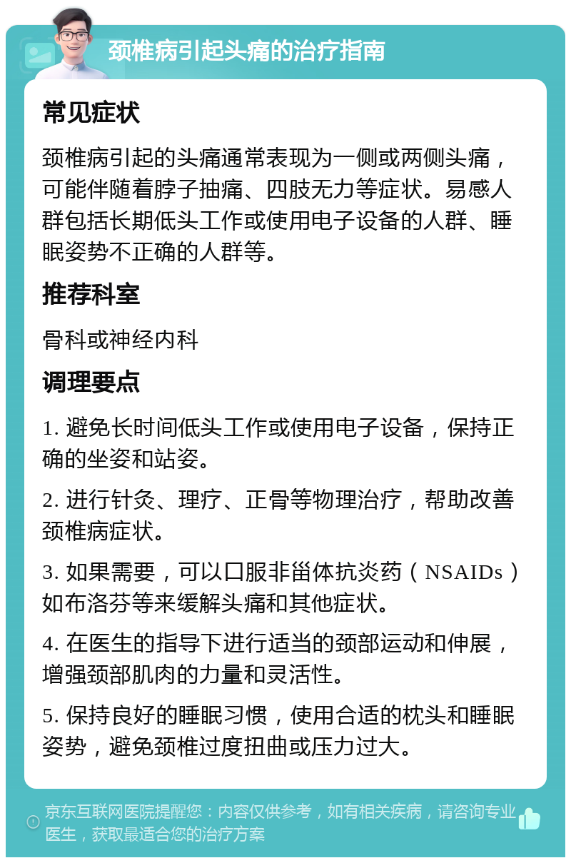 颈椎病引起头痛的治疗指南 常见症状 颈椎病引起的头痛通常表现为一侧或两侧头痛，可能伴随着脖子抽痛、四肢无力等症状。易感人群包括长期低头工作或使用电子设备的人群、睡眠姿势不正确的人群等。 推荐科室 骨科或神经内科 调理要点 1. 避免长时间低头工作或使用电子设备，保持正确的坐姿和站姿。 2. 进行针灸、理疗、正骨等物理治疗，帮助改善颈椎病症状。 3. 如果需要，可以口服非甾体抗炎药（NSAIDs）如布洛芬等来缓解头痛和其他症状。 4. 在医生的指导下进行适当的颈部运动和伸展，增强颈部肌肉的力量和灵活性。 5. 保持良好的睡眠习惯，使用合适的枕头和睡眠姿势，避免颈椎过度扭曲或压力过大。