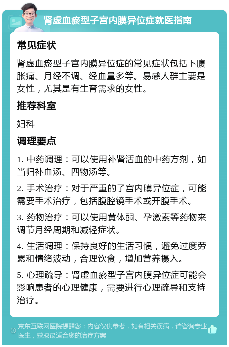 肾虚血瘀型子宫内膜异位症就医指南 常见症状 肾虚血瘀型子宫内膜异位症的常见症状包括下腹胀痛、月经不调、经血量多等。易感人群主要是女性，尤其是有生育需求的女性。 推荐科室 妇科 调理要点 1. 中药调理：可以使用补肾活血的中药方剂，如当归补血汤、四物汤等。 2. 手术治疗：对于严重的子宫内膜异位症，可能需要手术治疗，包括腹腔镜手术或开腹手术。 3. 药物治疗：可以使用黄体酮、孕激素等药物来调节月经周期和减轻症状。 4. 生活调理：保持良好的生活习惯，避免过度劳累和情绪波动，合理饮食，增加营养摄入。 5. 心理疏导：肾虚血瘀型子宫内膜异位症可能会影响患者的心理健康，需要进行心理疏导和支持治疗。